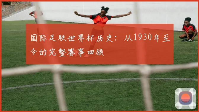 国际足联世界杯历史:从1930年至今的完整赛事回顾