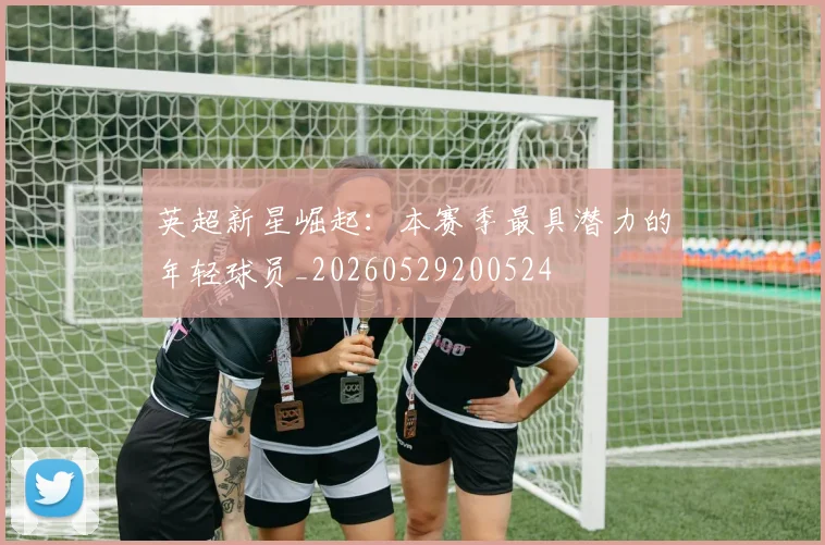 英超新星崛起:本赛季最具潜力的年轻球员_20260529200524