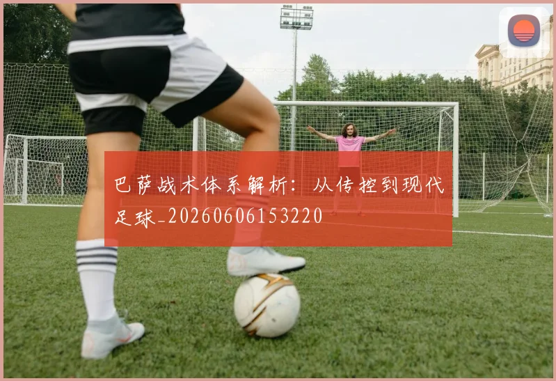 巴萨战术体系解析:从传控到现代足球_20260606153220