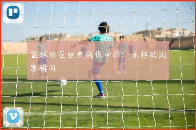 篮球明星经典战役回顾:永恒的比赛瞬间