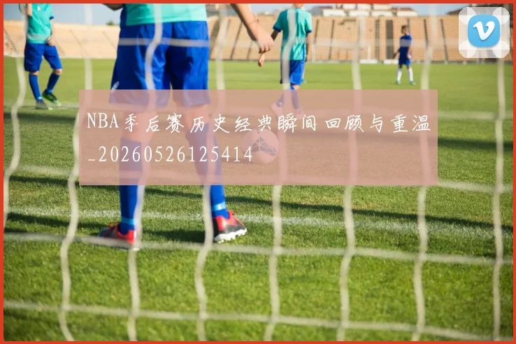 NBA季后赛历史经典瞬间回顾与重温_20260526125414