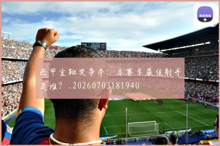 西甲金靴奖争夺:本赛季最佳射手是谁?_20260703181940