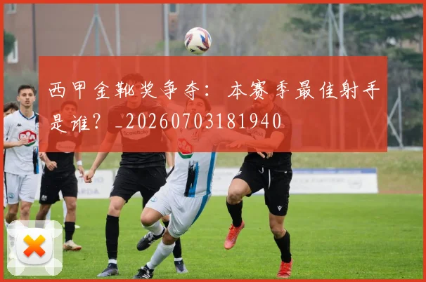 西甲金靴奖争夺:本赛季最佳射手是谁?_20260703181940